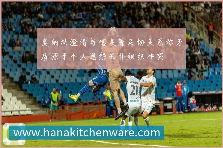 奥纳纳澄清与喀麦隆足协关系称矛盾源于个人恩怨而非组织冲突