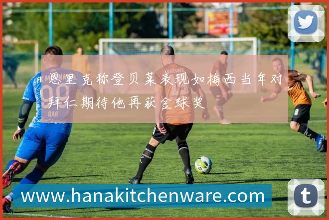 恩里克称登贝莱表现如梅西当年对拜仁期待他再获金球奖