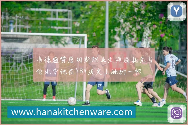 韦德盛赞詹姆斯职业生涯成就无与伦比令他在NBA历史上独树一帜