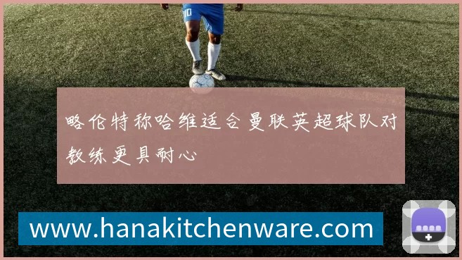 略伦特称哈维适合曼联英超球队对教练更具耐心