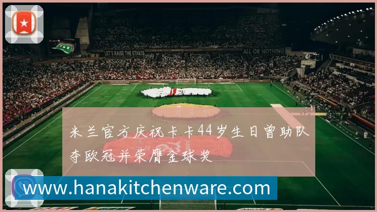 米兰官方庆祝卡卡44岁生日曾助队夺欧冠并荣膺金球奖