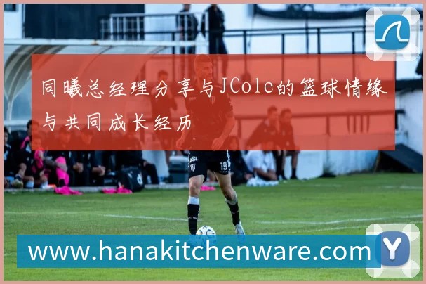 同曦总经理分享与JCole的篮球情缘与共同成长经历